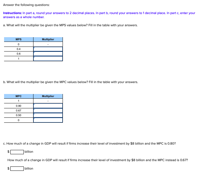 Answer the following questions:
Instructions: In part a, round your answers to 2 decimal places. In part b, round your answers to 1 decimal place. In part c, enter your
answers as a whole number.
a. What will the multiplier be given the MPS values below? Fill in the table with your answers.
MPS
Multiplier
0.4
0.6
1
b. What will the multiplier be given the MPC values below? Fill in the table with your answers.
MPC
Multiplier
1
0.90
0.67
0.50
c. How much of a change in GDP will result if firms increase their level of investment by $8 billion and the MPC is 0.80?
billion
How much of a change in GDP will result if firms increase their level of investment by $8 billion and the MPC instead is O.67?
%24
billion
