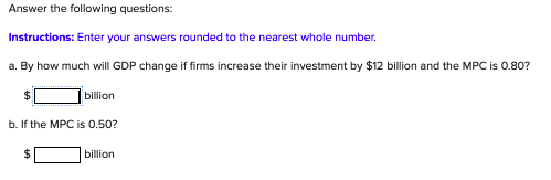 Answer the following questions:
Instructions: Enter your answers rounded to the nearest whole number.
a. By how much will GDP change if firms increase their investment by $12 billion and the MPC is 0.80?
billion
b. If the MPC is 0.50?
%24
billion
