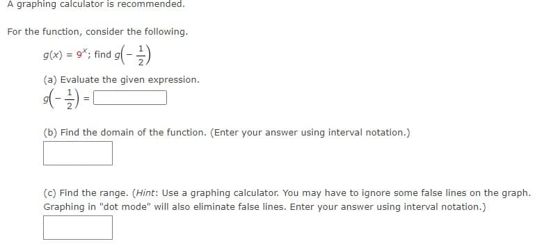 A graphing calculator is recommended.
For the function, consider the following.
g(x) = 9x; find g(-1)
(a) Evaluate the given expression.
(-²)=[
(b) Find the domain of the function. (Enter your answer using interval notation.)
(c) Find the range. (Hint: Use a graphing calculator. You may have to ignore some false lines on the graph.
Graphing in "dot mode" will also eliminate false lines. Enter your answer using interval notation.)