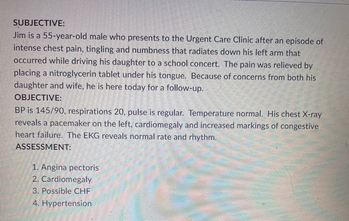 SUBJECTIVE:
Jim is a 55-year-old male who presents to the Urgent Care Clinic after an episode of
intense chest pain, tingling and numbness that radiates down his left arm that
occurred while driving his daughter to a school concert. The pain was relieved by
placing a nitroglycerin tablet under his tongue. Because of concerns from both his
daughter and wife, he is here today for a follow-up.
OBJECTIVE:
BP is 145/90, respirations 20, pulse is regular. Temperature normal. His chest X-ray
reveals a pacemaker on the left, cardiomegaly and increased markings of congestive
heart failure. The EKG reveals normal rate and rhythm.
ASSESSMENT:
1. Angina pectoris
2. Cardiomegaly
3. Possible CHF
4. Hypertension