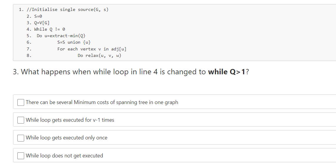 1. //Initialise single source(G, s)
2. S=0
3. Q=V[G]
4. While Q != 0
Do u=extract- min(Q)
5.
S=S union {u}
For each vertex v in adj[u]
6.
7.
8.
Do relax(u, v, w)
3. What happens when while loop in line 4 is changed to while Q>1?
There can be several Minimum costs of spanning tree in one graph
While loop gets executed for v-1 times
While loop gets executed only once
While loop does not get executed
