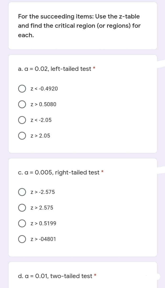 For the succeeding items: Use the z-table
and find the critical region (or regions) for
each.
a. a = 0.02, left-tailed test *
z < -0.4920
z > 0.5080
O z< -2.05
O z> 2.05
c. a = 0.005, right-tailed test *
z > -2.575
O z> 2.575
O z> 0.5199
O z> -04801
d. a = 0.01, two-tailed test *
