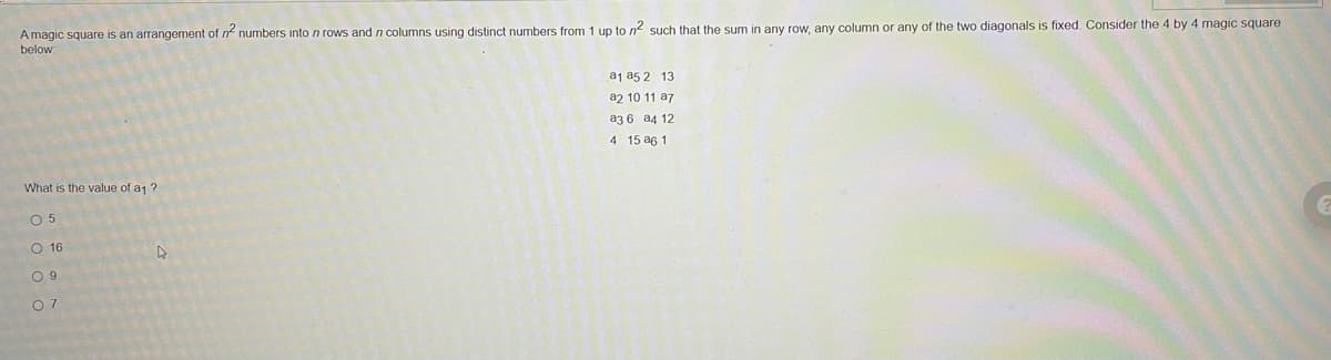 A magic square is an arrangement of n numbers into n rows and n columns using distinct numbers from 1 up to n such that the sum in any row, any column or any of the two diagonals is fixed. Consider the 4 by 4 magic square
below
a1 a5 2 13
a2 10 11 a7
az 6 a4 12
4 15 a6 1
What is the value of a1 ?
O 5
O 16
O 9
