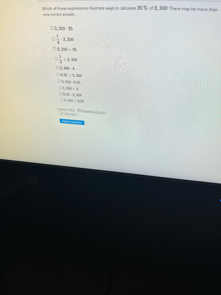Which of these expressions illustrate ways to calculate 25 % of 2, 310? There may be more than
one correct answer.
2,310-25
01. 2,310
2,310 ÷ 25
1
☐ 2,310
4
2,300-4
0.252, 310
2,310-0.25
2,3104
0.25-2,310
2,310 0.25
Question Help: Message instructor
Calculator
Submit Question