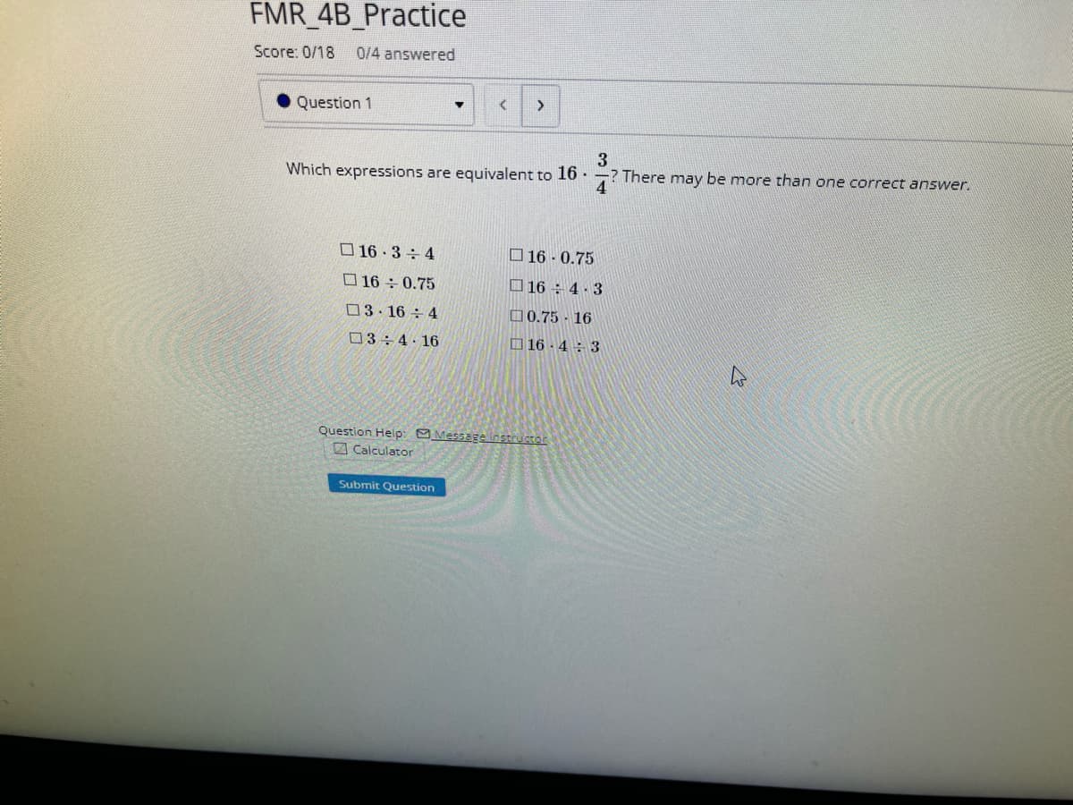 FMR_4B_Practice
Score: 0/18 0/4 answered
Question 1
16.3 4
16 ÷ 0.75
03.16 4
3 4 16
▾
3
Which expressions are equivalent to 16.
? There may be more than one correct answer.
4
< >
Submit Question
16 0.75
164.3
0.75 16
16-43
Question Help: Message instructor
Calculator