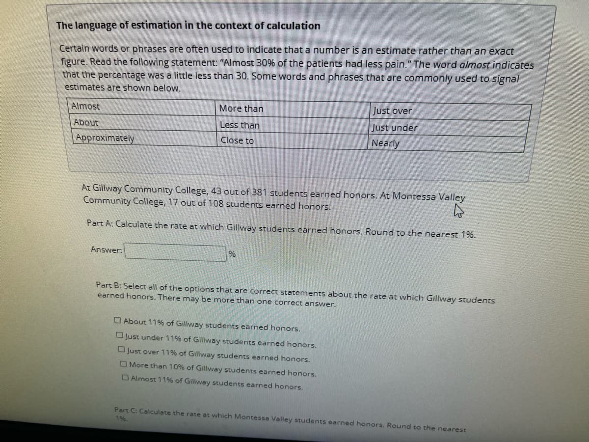 The language of estimation in the context of calculation
Certain words or phrases are often used to indicate that a number is an estimate rather than an exact
figure. Read the following statement: "Almost 30% of the patients had less pain." The word almost indicates
that the percentage was a little less than 30. Some words and phrases that are commonly used to signal
estimates are shown below.
Almost
About
Approximately
More than
Less than
Close to
Answer:
At Gillway Community College, 43 out of 381 students earned honors. At Montessa Valley
Community College, 17 out of 108 students earned honors.
4
Part A: Calculate the rate at which Gillway students earned honors. Round to the nearest 1%.
%
Just over
Just under
Nearly
Part B: Select all of the options that are correct statements about the rate at which Gillway students
earned honors. There may be more than one correct answer.
About 11% of Gillway students earned honors.
Just under 11% of Gillway students earned honors.
Just over 11% of Gillway students earned honors.
More than 10% of Gillway students earned honors.
Almost 11% of Gillway students earned honors.
Part C: Calculate the rate at which Montessa Valley students earned honors. Round to the nearest
1%.