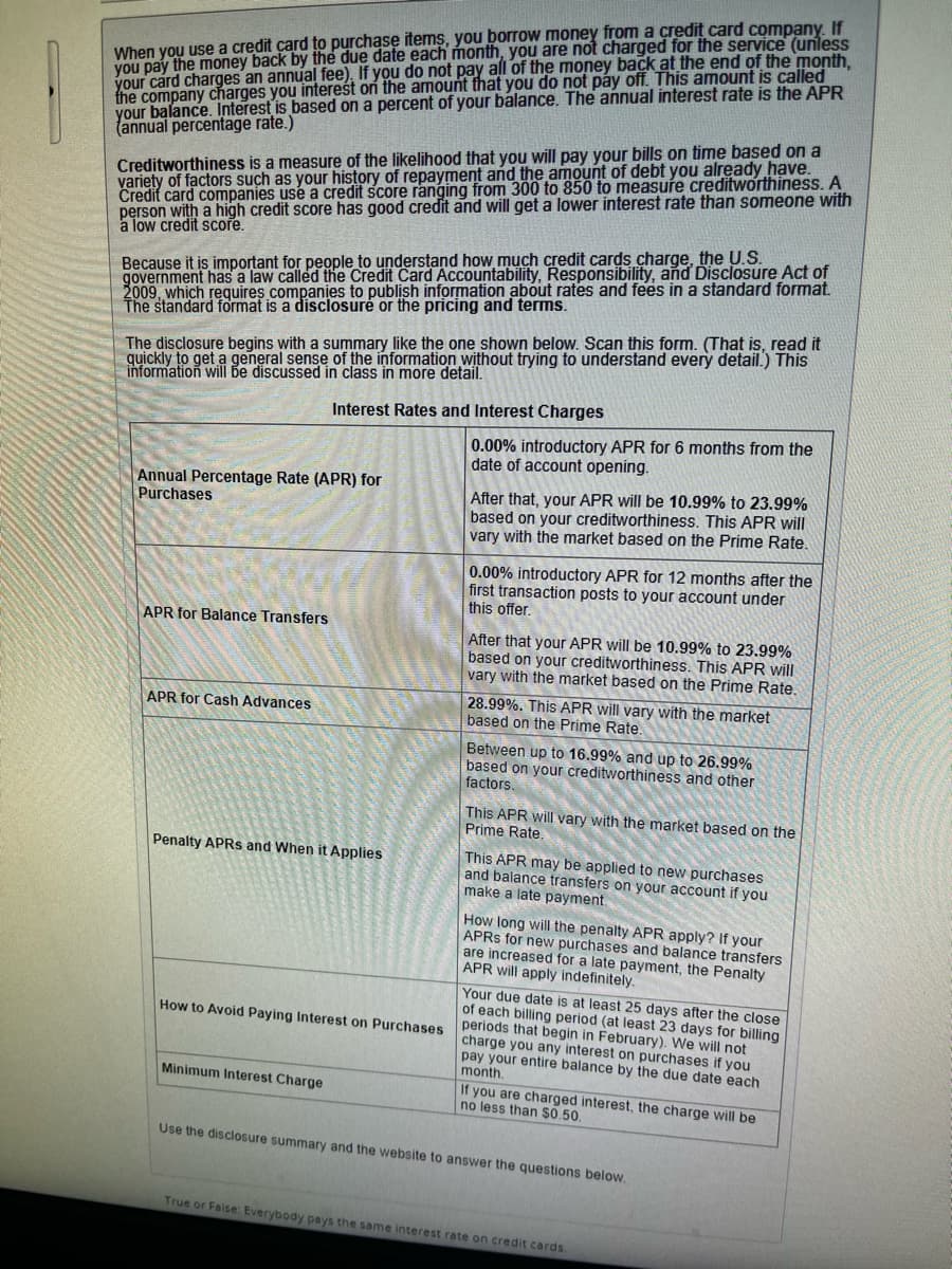 When you use a credit card to purchase items, you borrow money from a credit card company. If
you pay the money back by the due date each month, you are not charged for the service (unless
your card charges an annual fee). If you do not pay all of the money back at the end of the month,
the company charges you interest on the amount that you do not pay off. This amount is called
your balance. Interest is based on a percent of your balance. The annual interest rate is the APR
(annual percentage rate.)
Creditworthiness is a measure of the likelihood that you will pay your bills on time based on a
variety of factors such as your history of repayment and the amount of debt you already have.
Credit card companies use a credit score ranging from 300 to 850 to measure creditworthiness. A
person with a high credit score has good credit and will get a lower interest rate than someone with
à low credit score.
Because it is important for people to understand how much credit cards charge, the U.S.
government has a law called the Credit Card Accountability, Responsibility, and Disclosure Act of
2009, which requires companies to publish information about rates and fees in a standard format.
The standard format is a disclosure or the pricing and terms.
The disclosure begins with a summary like the one shown below. Scan this form. (That is, read it
quickly to get a general sense of the information without trying to understand every detail.) This
information will be discussed in class in more detail.
Annual Percentage Rate (APR) for
Purchases
APR for Balance Transfers
APR for Cash Advances
Interest Rates and Interest Charges
Penalty APRS and When it Applies
How to Avoid Paying Interest on Purchases
Minimum Interest Charge
0.00% introductory APR for 6 months from the
date of account opening.
After that, your APR will be 10.99% to 23.99%
based on your creditworthiness. This APR will
vary with the market based on the Prime Rate.
0.00% introductory APR for 12 months after the
first transaction posts to your account under
this offer.
After that your APR will be 10.99% to 23.99%
based on your creditworthiness. This APR will
vary with the market based on the Prime Rate.
28.99%. This APR will vary with the market
based on the Prime Rate.
Between up to 16.99% and up to 26.99%
based on your creditworthiness and other
factors.
This APR will vary with the market based on the
Prime Rate.
This APR may be applied to new purchases
and balance transfers on your account if you
make a late payment.
How long will the penalty APR apply? If your
APRS for new purchases and balance transfers
are increased for a late payment, the Penalty
APR will apply indefinitely.
Your due date is at least 25 days after the close
of each billing period (at least 23 days for billing
periods that begin in February). We will not
charge you any interest on purchases if you
pay your entire balance by the due date each
month.
If you are charged interest, the charge will be
no less than $0.50.
Use the disclosure summary and the website to answer the questions below.
True or False: Everybody pays the same interest rate on credit cards.