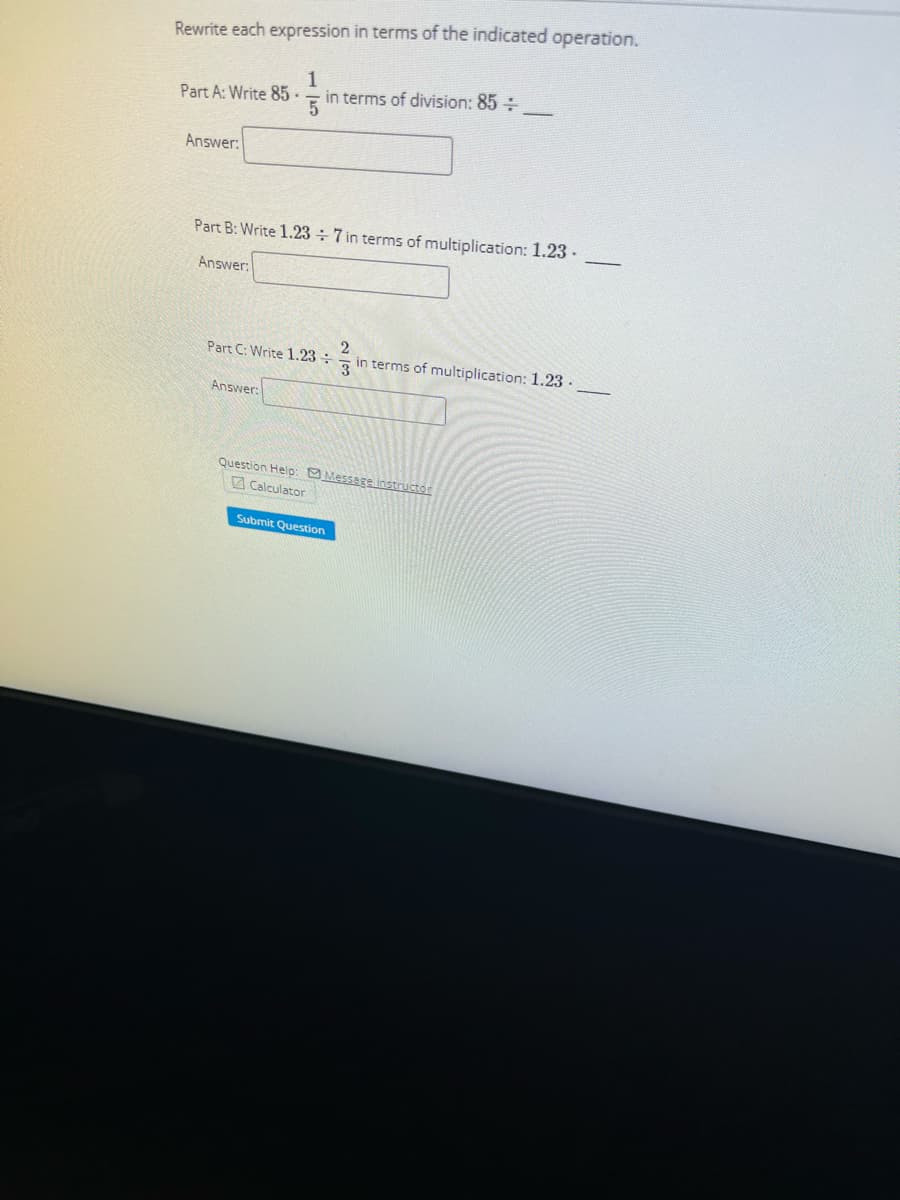 Rewrite each expression in terms of the indicated operation.
1
5
Part A: Write 85-
Answer:
in terms of division: 85 +
Part B: Write 1.237 in terms of multiplication: 1.23.
Answer:
2
Part C: Write 1.23 in terms of multiplication: 1.23.
Answer:
Question Help: Message instructor
Calculator
Submit Question