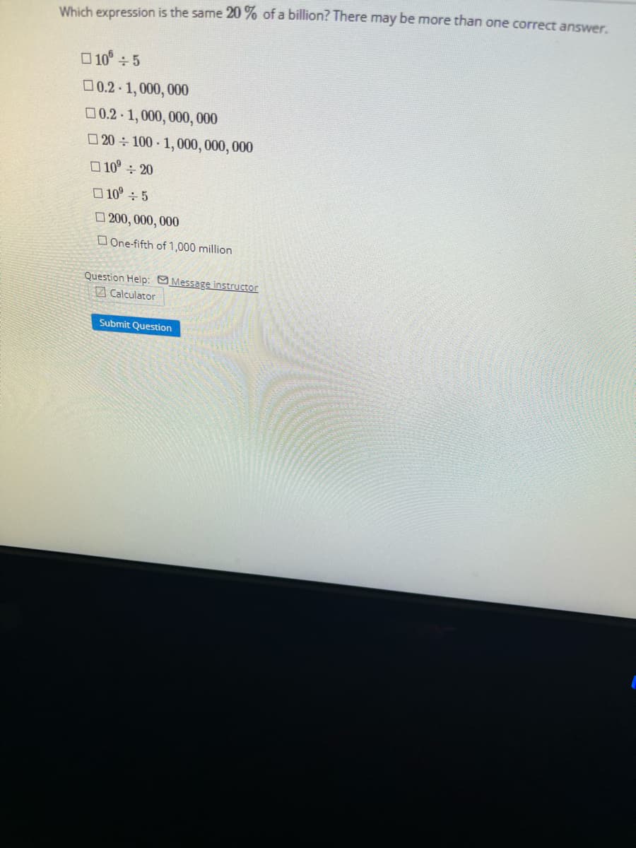 Which expression is the same 20% of a billion? There may be more than one correct answer.
10 ÷ 5
☐0.2-1,000,000
0.2-1,000,000,000
20÷100 1,000,000,000
10⁰ ÷ 20
10⁰ ÷ 5
200,000,000
One-fifth of 1,000 million
Question Help: Message instructor
Calculator
Submit Question