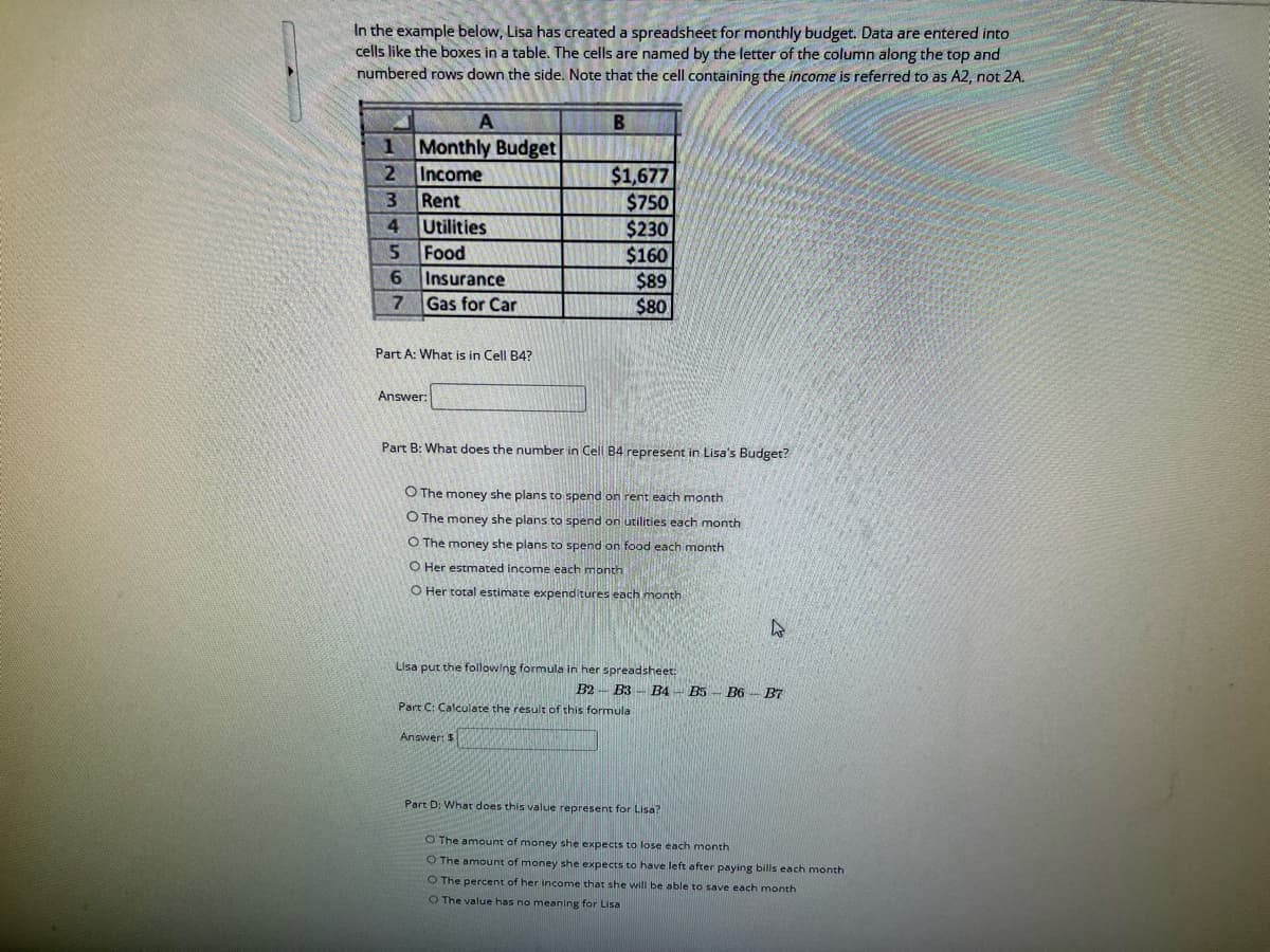 In the example below, Lisa has created a spreadsheet for monthly budget. Data are entered into
cells like the boxes in a table. The cells are named by the letter of the column along the top and
numbered rows down the side. Note that the cell containing the income is referred to as A2, not 2A.
A
1 Monthly Budget
234567
Income
Rent
Utilities
Food
Insurance
Gas for Car
Part A: What is in Cell B4?
Answer:
B
$1,677
$750
$230
$160
$89
$80
Part B: What does the number in Cell B4 represent in Lisa's Budget?
O The money she plans to spend on rent each month
O The money she plans to spend on utilities each month
O The money she plans to spend on food each month
O Her estmated income each month
O Her total estimate expenditures each month
Lisa put the following formula in her spreadsheet:
Answer: $
Part C: Calculate the result of this formula
B2 B3 B4 B5 B6 B7
4
Part D: What does this value represent for Lisa?
O The amount of money she expects to lose each month
O The amount of money she expects to have left after paying bills each month
O The percent of her income that she will be able to save each month
O The value has no meaning for Lisa