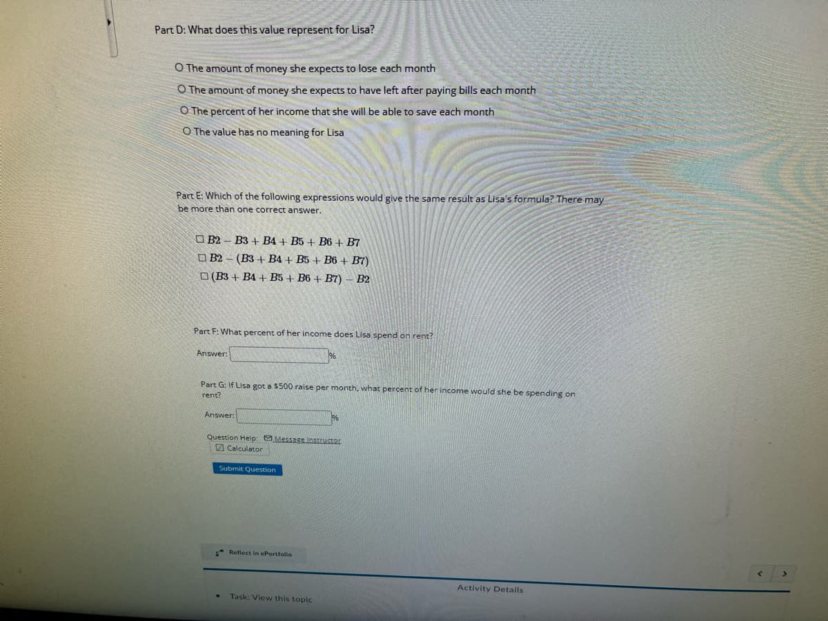 Part D: What does this value represent for Lisa?
O The amount of money she expects to lose each month
O The amount of money she expects to have left after paying bills each month
O The percent of her income that she will be able to save each month
O The value has no meaning for Lisa
Part E: Which of the following expressions would give the same result as Lisa's formula? There may
be more than one correct answer.
B2 B3+ B4+ B5+ B6+ B7
B2
(B3+ B4+ B5+ B6 + B7)
(B3+ B4+ B5+ B6+B7) - B2
Part F: What percent of her income does Lisa spend on rent?
Answer:
Part G: If Lisa got a $500 raise per month, what percent of her income would she be spending on
rent?
Answer:
Question Help: Message Instructor
Calculator
Submit Question
%
Reflect in ePortfolio
Task: View this topic
Activity Details
