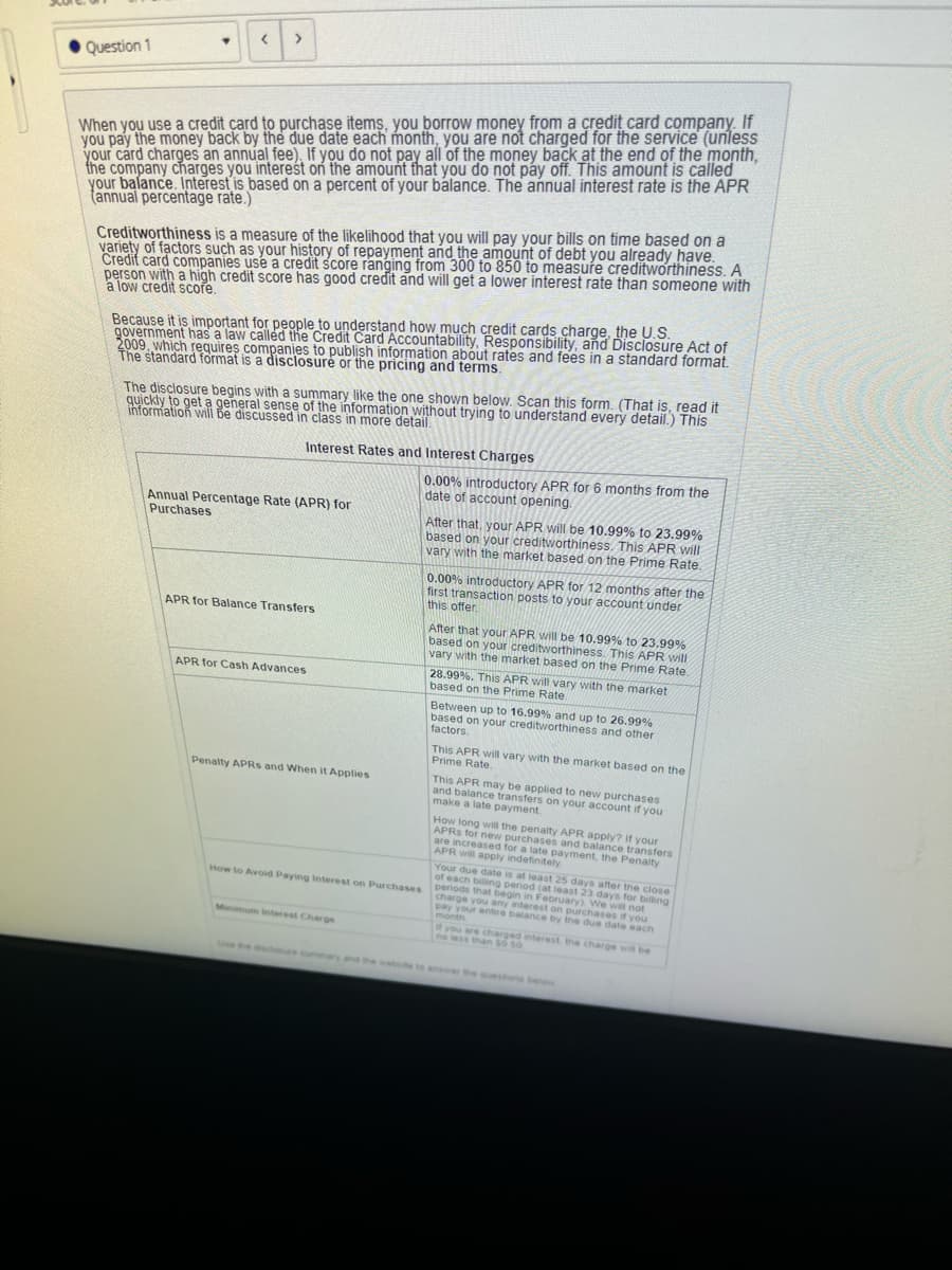Question 1
▾
< >
When you use a credit card to purchase items, you borrow money from a credit card company. If
you pay the money back by the due date each month, you are not charged for the service (unless
your card charges an annual fee). If you do not pay all of the money back at the end of the month,
the company charges you interest on the amount that you do not pay off. This amount is called
your balance. Interest is based on a percent of your balance. The annual interest rate is the APR
(annual percentage rate.)
Creditworthiness is a measure of the likelihood that you will pay your bills on time based on a
variety of factors such as your history of repayment and the amount of debt you already have.
Credit card companies use a credit score ranging from 300 to 850 to measure creditworthiness. A
person with a high credit score has good credit and will get a lower interest rate than someone with
a low credit score.
Because it is important for people to understand how much credit cards charge, the U.S.
government has a law called the Credit Card Accountability, Responsibility, and Disclosure Act of
2009, which requires companies to publish information about rates and fees in a standard format.
The standard format is a disclosure or the pricing and terms.
The disclosure begins with a summary like the one shown below. Scan this form. (That is, read it
quickly to get a general sense of the information without trying to understand every detail.) This
information will be discussed in class in more detail.
Interest Rates and Interest Charges
Annual Percentage Rate (APR) for
Purchases
APR for Balance Transfers
APR for Cash Advances
Penalty APRS and When it Applies
How to Avoid Paying Interest on Purchases
Minimum interest Charge
Use the disclosure summar
0.00% introductory APR for 6 months from the
date of account opening.
After that, your APR will be 10.99% to 23.99%
based on your creditworthiness. This APR will
vary with the market based on the Prime Rate.
0.00% introductory APR for 12 months after the
first transaction posts to your account under
this offer.
After that your APR will be 10.99% to 23.99%
based on your creditworthiness. This APR will
vary with the market based on the Prime Rate.
28.99%. This APR will vary with the market
based on the Prime Rate.
Between up to 16.99 % and up to 26.99%
based on your creditworthiness and other
factors.
This APR will vary with the market based on the
Prime Rate.
This APR may be applied to new purchases
and balance transfers on your account if you
make a late payment.
How long will the penalty APR apply? if your
APRS for new purchases and balance transfers
are increased for a late payment, the Penalty
APR will apply indefinitely
Your due date is at least 25 days after the close
of each billing period (at least 23 days for billing
periods that begin in February). We will not
charge you any interest on purchases if you
pay your entire balance by the due date each
month
If you are charged interest, the charge will be
no less than 50 50