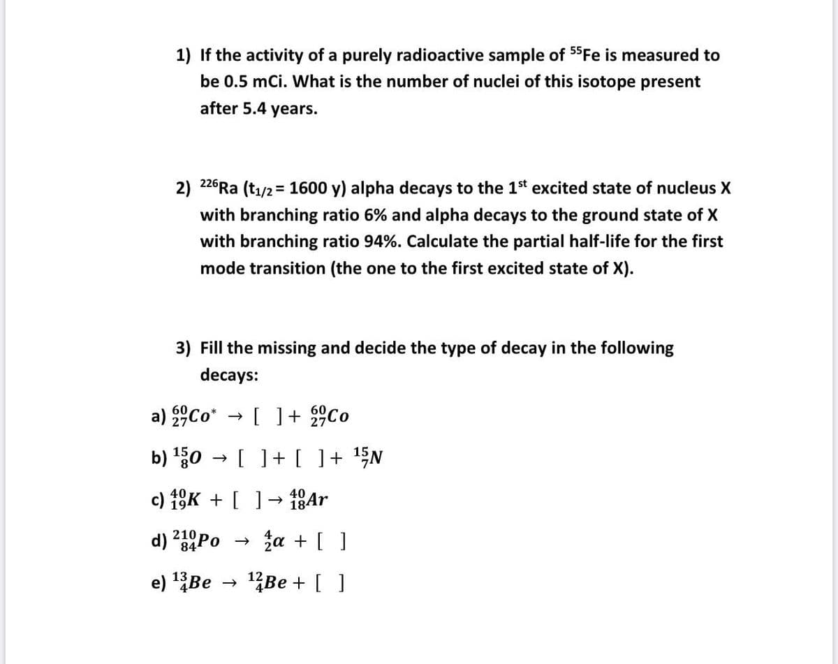 1) If the activity of a purely radioactive sample of 55Fe is measured to
be 0.5 mCi. What is the number of nuclei of this isotope present
after 5.4 years.
2) 226Ra (t₁/2 = 1600 y) alpha decays to the 1st excited state of nucleus X
with branching ratio 6% and alpha decays to the ground state of X
with branching ratio 94%. Calculate the partial half-life for the first
mode transition (the one to the first excited state of X).
3) Fill the missing and decide the type of decay in the following
decays:
a)
Co* → [ ] +
Co
b) ¹50 [ ] + [
] + ¹5N
40
c) 10K + [ ] 18Ar
d) 21 Po
84
e) ¹3 Be →>>
2a + [ ]
¹2Be + [ ]