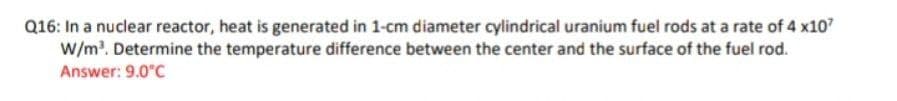 Q16: In a nuclear reactor, heat is generated in 1-cm diameter cylindrical uranium fuel rods at a rate of 4 x107
W/m?. Determine the temperature difference between the center and the surface of the fuel rod.
Answer: 9.0°C
