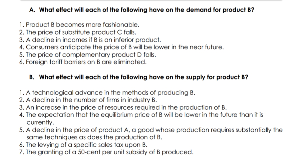 A. What effect will each of the following have on the demand for product B?
1. Product B becomes more fashionable.
2. The price of substitute product C falls.
3. A decline in incomes if B is an inferior product.
4. Consumers anticipate the price of B will be lower in the near future.
5. The price of complementary product D falls.
6. Foreign tariff barriers on B are eliminated.
B. What effect will each of the following have on the supply for product B?
1. A technological advance in the methods of producing B.
2. A decline in the number of firms in industry B.
3. An increase in the price of resources required in the produUction of B.
4. The expectation that the equilibrium price of B will be lower in the future than it is
currently.
5. A decline in the price of product A, a good whose production requires substantially the
same techniques as does the production of B.
6. The levying of a specific sales tax upon B.
7. The granting of a 50-cent per unit subsidy of B produced.
