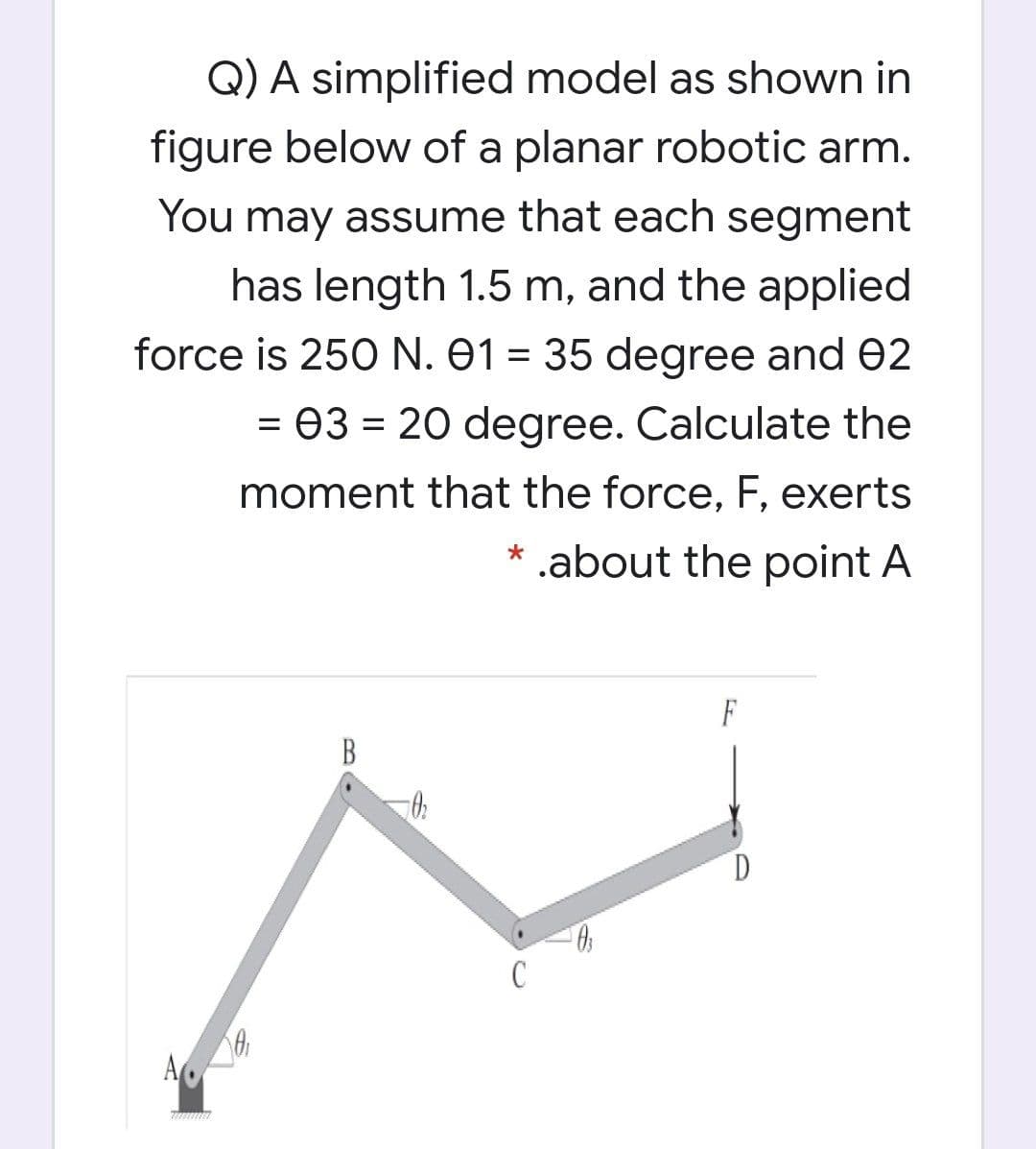 Q) A simplified model as shown in
figure below of a planar robotic arm.
You may assume that each segment
has length 1.5 m, and the applied
force is 250 N. 01 = 35 degree and 02
%3D
= 03 = 20 degree. Calculate the
moment that the force, F, exerts
* .about the point A
F
B
C
