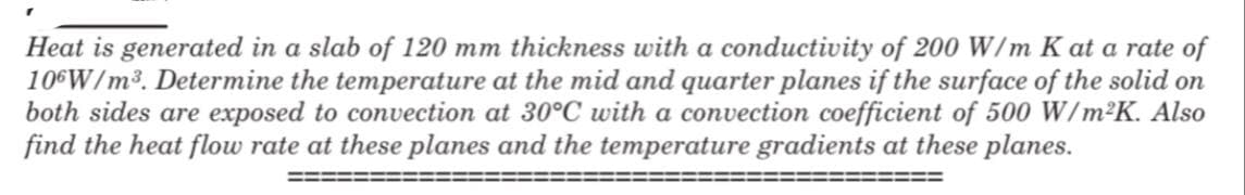 Heat is generated in a slab of 120 mm thickness with a conductivity of 200 W/m K at a rate of
106W/m3. Determine the temperature at the mid and quarter planes if the surface of the solid on
both sides are exposed to convection at 30°C with a convection coefficient of 500 W/m²K. Also
find the heat flow rate at these planes and the temperature gradients at these planes.
