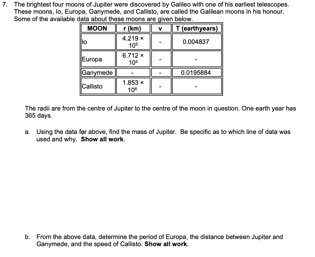 7. The brightest four moons of Jupiter were discovered by Galileo with one of his earliest telescopes.
These moons, lo, Europa, Ganymede, and Callisto, are called the Galilean moons in his honour.
Some of the available data about these moons are given below.
MOON
r (km)
V
T (earthyears)
0.004837
lo
Europa
Ganymede
Callisto
4.219 x
105
6.712 X
105
1.853 x
106
0.0195884
The radii are from the centre of Jupiter to the centre of the moon in question. One earth year has
365 days.
a. Using the data for above, find the mass of Jupiter. Be specific as to which line of data was
used and why. Show all work.
b. From the above data, determine the period of Europa, the distance between Jupiter and
Ganymede, and the speed of Callisto. Show all work.