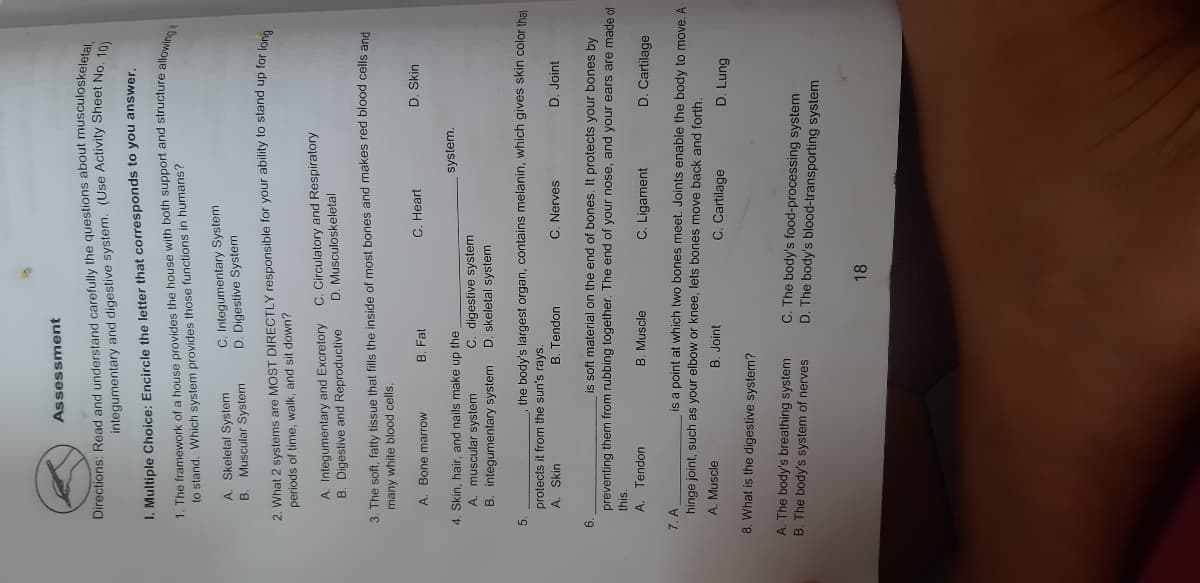 Assessment
Directions: Read and understand carefully the questions about musculoskeletal
integumentary and digestive system. (Use Activity Sheet No. 10
I. Multiple Choice: Encircle the letter that corresponds to you answer.
to stand. Which system provides those functions in humans?
A. Skeletal System
B. Muscular System
C. Integumentary System
D. Digestive System
2. What 2 systems are MOST DIRECTLY responsible for your ability to stand up for lone
periods of time, walk, and sit down?
A. Integumentary and Excretory
B. Digestive and Reproductive
C. Circulatory and Respiratory
D. Musculoskeletal
3. The soft, fatty tissue that fills the inside of most bones and makes red blood cells and
many white blood cells.
A. Bone marrow
B. Fat
C. Heart
D. Skin
4. Skin, hair, and nails make up the
system.
A. muscular system
C. digestive system
D. skeletal system
B. integumentary system
5.
the body's largest organ, contains melanin, which gives skin color that
protects it from the sun's rays.
A. Skin
B. Tendon
C. Nerves
D. Joint
is soft material on the end of bones. It protects your bones by
6.
preventing them from rubbing together. The end of your nose, and your ears are made of
this.
A. Tendon
B. Muscle
C. Ligament
D. Cartilage
7. A
is a point at which two bones meet. Joints enable the body to move. A
hinge joint, such as your elbow or knee, lets bones move back and forth.
A. Muscle
B. Joint
C. Cartilage
D. Lung
8. What is the digestive system?
A. The body's breathing system
B. The body's system of nerves
C. The body's food-processing system
D. The body's blood-transporting system
18
