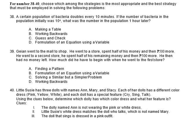 For number 38-40, choose which among the strategies is the most appropriate and the best strategy
that must be employed in solving the following problems:
38. A certain population of bacteria doubles every 10 minutes. If the number of bacteria in the
population initially was 104, what was the number in the population 1 hour later?
A. Making a Table
B. Working Backwards
C. Guess and Check
D. Formulation of an Equation using a Variable
39. Geian went to the mall to shop. He went to a store, spent half of his money and then P500 more.
He went to a second store, he spent half of his remaining money and then P500 more. He then
had no money left. How much did he have to begin with when he went to the firststore?
A. Finding a Pattern
B. Formulation of an Equation using a Variable
C. Solving a Similar but a SimplerProblem
D. Working Backwards
40. Little Susie has three dolls with names Ann, Mary, and Stacy. Each of her dolls has a different color
dress (Pink, Yellow, White), and each doll has a special feature (Cry, Sing, Talk).
Using the clues below, determine which dolly has which color dress and what her feature is?
Clues:
I.
The dolly named Ann is not wearing the pink or white dress.
Little Susie's white dress matches the doll who talks, which is not named Mary.
The doll that sings is dressed in a pink outfit.
I.
II.
