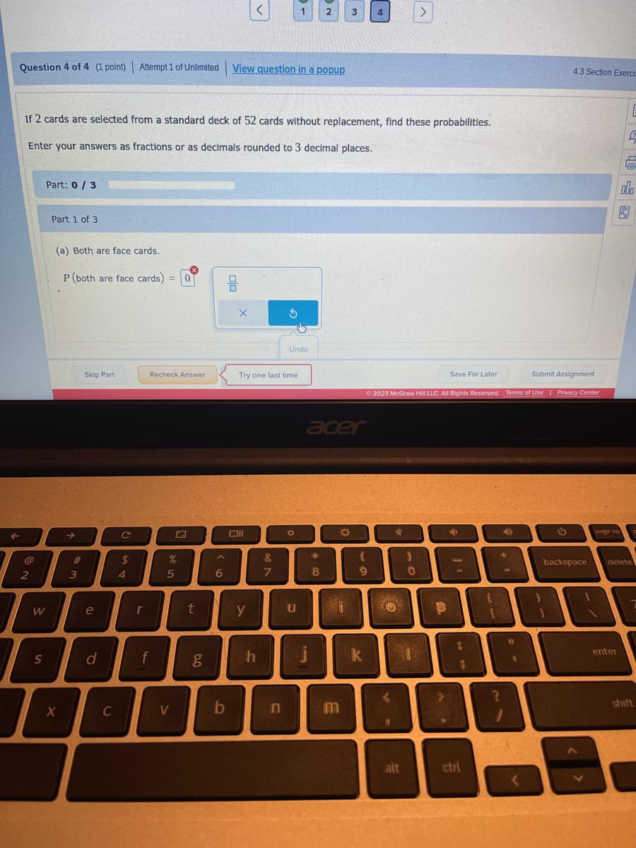 Question 4 of 4 (1 point) Attempt 1 of Unlimited
F
2
I
Part: 0/3
W
S
If 2 cards are selected from a standard deck of 52 cards without replacement, find these probabilities.
Enter your answers as fractions or as decimals rounded to 3 decimal places.
Part 1 of 3.
(a) Both are face cards.
P (both are face cards) = 0
X
>>
#
3
Skip Part
e
d
C
C
$
4
Recheck Answer
f
%
5
r
I
t
V
6.0
g
A
6
b
View question in a popup
X
Oll
Try one last time
y
h
&
7
$
n
1
Undo
O
u
2
j
acer
$**
8
3
a
f
4
(
9
k
Save For Later
Ⓒ2023 McGraw Hill LLC. All Rights Reserved. Terms of Use | Privacy Center
20
O
<
@
alt
)
0
1
p
>
4
-
8
8
ctrl
+
?
=
1
11
4.3 Section Exercis
Submit Assignment
G
backspace
page up
2
enter
6
ollo
delete
F
shift