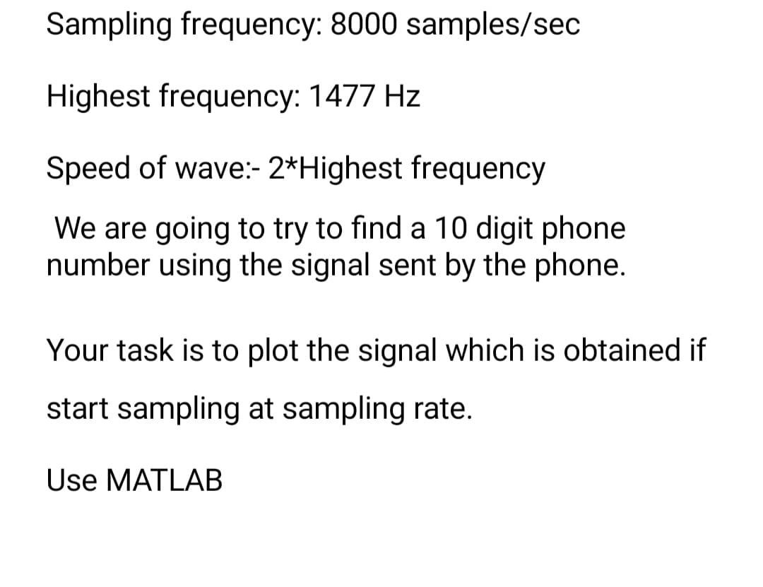 Sampling frequency: 8000 samples/sec
Highest frequency: 1477 Hz
Speed of wave:- 2* Highest frequency
We are going to try to find a 10 digit phone
number using the signal sent by the phone.
Your task is to plot the signal which is obtained if
start sampling at sampling rate.
Use MATLAB