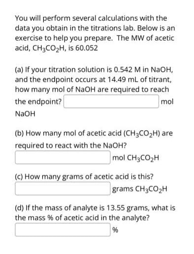 You will perform several calculations with the
data you obtain in the titrations lab. Below is an
exercise to help you prepare. The MW of acetic
acid, CH3CO₂H, is 60.052
(a) If your titration solution is 0.542 M in NaOH,
and the endpoint occurs at 14.49 mL of titrant,
how many mol of NaOH are required to reach
the endpoint?
mol
NaOH
(b) How many mol of acetic acid (CH3CO₂H) are
required to react with the NaOH?
mol CH3CO₂H
(c) How many grams of acetic acid is this?
grams CH3CO₂H
(d) If the mass of analyte is 13.55 grams, what is
the mass % of acetic acid in the analyte?
%