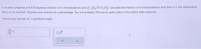 A student prepares a 6.6 M aqueous solution of 4-chlorobutanoic acid (C,H, CICO,H). Calculate the fraction of 4-chlorobutanoic acid that is in the dissociated
form in his solution. Express your answer as a percentage. You will probably find some useful data in the ALEKS Data resource.
Round your answer to 2 significant digits.
Ba
X