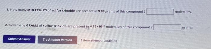 1. How many MOLECULES of sulfur trioxide are present in 9.98 grams of this compound?
2. How many GRAMS of sulfur trioxide are present in 4.26x1022 molecules of this compound?
Submit Answer
Try Another Version
1 item attempt remaining.
molecules.
grams.