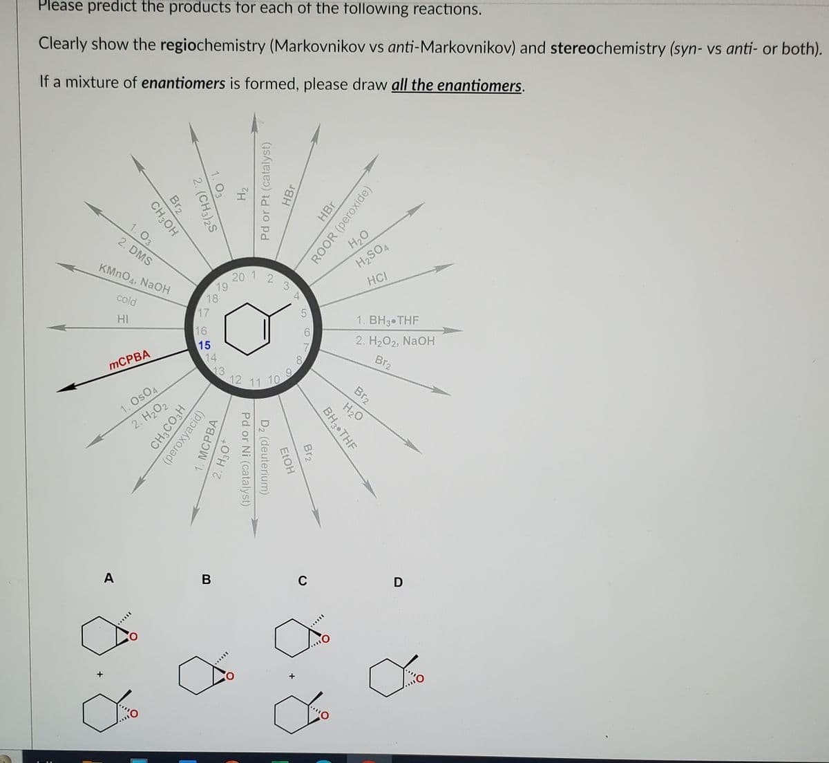 Please predict the products for each of the following reactions.
Clearly show the regiochemistry (Markovnikov vs anti-Markovnikov) and stereochemistry (syn- vs anti- or both).
If a mixture of enantiomers is formed, please draw all the enantiomers.
KMnO4, NaOH
cold
HI
A
Br2
CH3OH
1.03
2. DMS
mCPBA
..
1. Os04
2. H₂O₂
O
HOO HO
1.03
2. (CH3)2S
18
17
16
15
19
14
(peroxyacid)
13
B
H₂
Pd or Pt (catalyst)
HBr
20 1
1. MCPBA
2. H3O+
2
12 11 10
3
5
Pd or Ni (catalyst)
D2 (deuterium)
EtOH
Br2
C
BH3 THF
ill
Cic
HBr
ROOR (peroxide)
H₂O
H₂SO4
HCI
1. BH3 THF
2. H₂O2, NaOH
Br₂
Br₂
H₂O
O
D
Oo