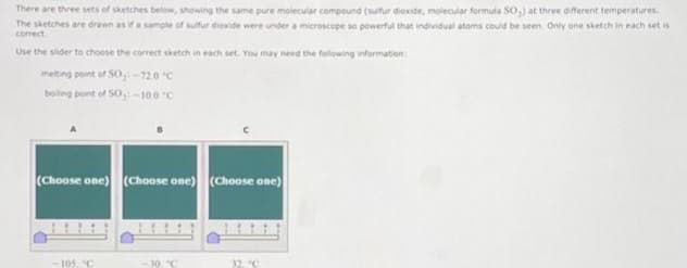 There are three sets of sketches below, showing the same pure molecular compound (sulfur dioxide, molecular formula SO₂) at three different temperatures
Testches are drawn as if a sample of sulfur dioxide were under a microscope so powerful that individual atoms could be seen. Only one sketch in each set is
correct
Use the slider to choose the correct sketch in each set. You may need the following information:
melting point of SO, -72.0 °C
boiling point of SO: -10.0°C
(Choose one) (Choose one) (Choose one)
105. "C
30 °C
32 °C