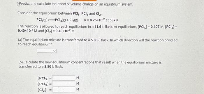 Predict and calculate the effect of volume change on an equilibrium system.
Consider the equilibrium between PCI, PCI, and Cl₂.
PCI5(g) PC13(g) + Cl₂(g) K=8.26x10-² at 537 K
The reaction is allowed to reach equilibrium in a 11.6-L flask. At equilibrium, [PCI5] = 0.107 M, [PCI3] =
9.40x102 M and [Cl₂] = 9.40×10² M.
(a) The equilibrium mixture is transferred to a 5.80-L flask. In which direction will the reaction proceed
to reach equilibrium?
(b) Calculate the new equilibrium concentrations that result when the equilibrium mixture is
transferred to a 5.80-L flask.
[PCI,] =
[PCI3] =
[Cz) =
ΣΣΣ
M