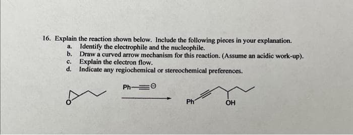 16. Explain the reaction shown below. Include the following pieces in your explanation.
Identify the electrophile and the nucleophile.
Draw a curved arrow mechanism for this reaction. (Assume an acidic work-up).
Explain the electron flow.
Indicate any regiochemical or stereochemical preferences.
Ph-0
a.
b.
c.
d.
Ph
OH