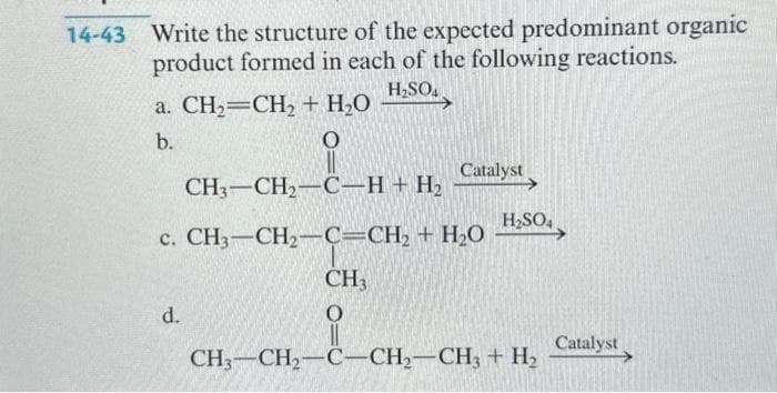 14-43 Write the structure of the expected predominant organic
product formed in each of the following reactions.
H₂SO4
a. CH₂=CH₂ + H₂O
b.
O
CH,–CH,C_H+H,
c. CH,—CH,C=CH, + HỌ
d.
Catalyst
H₂SO4
CH3
O
CH3-CH₂-C-CH₂-CH3 + H₂
Catalyst