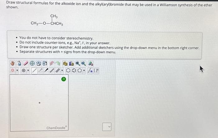 Draw structural formulas for the alkoxide ion and the alkyl(aryl)bromide that may be used in a Williamson synthesis of the ether
shown.
CH3
I
CH₂-O-CHCH3
• You do not have to consider stereochemistry.
• Do not include counter-ions, e.g., Na*, I, in your answer.
• Draw one structure per sketcher. Add additional sketchers using the drop-down menu in the bottom right corner.
• Separate structures with + signs from the drop-down menu.
85
▾
ChemDoodle
4
۴ ] کر