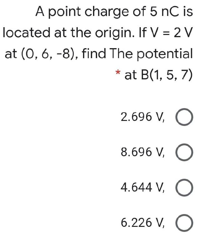 A point charge of 5 nC is
located at the origin. If V = 2 V
at (0, 6, -8), find The potential
* at B(1, 5, 7)
2.696 V, O
8.696 V, O
4.644 V, O
6.226 V, O
