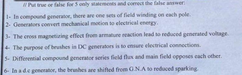 // Put true or false for 5 only statements and correct the false answer:
1- In compound generator, there are one sets of field winding on each pole.
2- Generators convert mechanical motion to electrical energy.
3- The cross magnetizing effeet from armature reaction lead to reduced generated voltage.
4- The purpose of brushes in DC generators is to ensure electrical connections.
5- Differential compound generator series field flux and main field opposes each other.
6- In a d.c generator, the brushes are shifted from G.N.A to reduced sparking.
