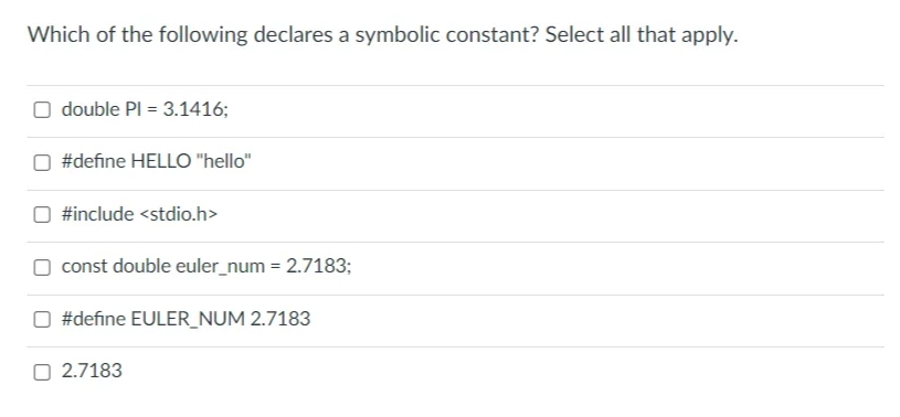 Which of the following declares a symbolic constant? Select all that apply.
O double Pl = 3.1416;
#define HELLO "hello"
#include <stdio.h>
const double euler_num= 2.7183;
#define EULER_NUM 2.7183
2.7183