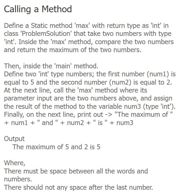 Calling a Method
Define a Static method 'max' with return type as 'int' in
class 'ProblemSolution' that take two numbers with type
'int'. Inside the 'max' method, compare the two numbers
and return the maximum of the two numbers.
Then, inside the 'main' method.
Define two 'int' type numbers; the first number (num1) is
equal to 5 and the second number (num2) is equal to 2.
At the next line, call the 'max' method where its
parameter input are the two numbers above, and assign
the result of the method to the variable num3 (type 'int').
Finally, on the next line, print out -> "The maximum of
+ num1 + " and " + num2 + " is " + num3
Output
The maximum of 5 and 2 is 5
Where,
There must be space between all the words and
numbers.
There should not any space after the last number.
