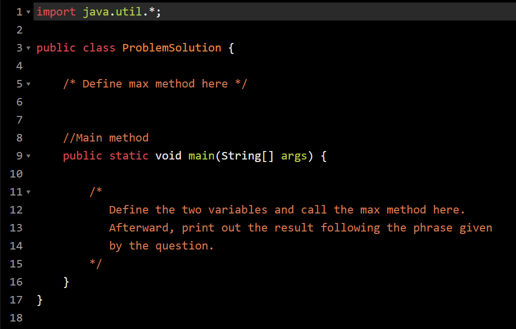 1- import java.util.*;
2
3 public class ProblemSolution {
4
5 ▼
/* Define max method here */
6
7
8
//Main method
9 ▼
public static void main(String[] args) {
10
11 ▼
12
Define the two variables and call the max method here.
13
Afterward, print out the result following the phrase given
14
by the question.
15
16
}
17
}
18
