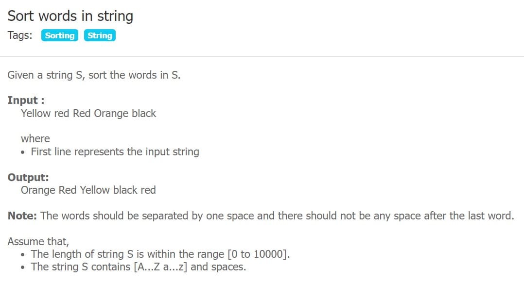 Sort words in string
Tags: Sorting
String
Given a string S, sort the words in S.
Input :
Yellow red Red Orange black
where
• First line represents the input string
Output:
Orange Red Yellow black red
Note: The words should be separated by one space and there should not be any space after the last word.
Assume that,
• The length of string S is within the range [0 to 10000].
• The string S contains [A...Z a...z] and spaces.
