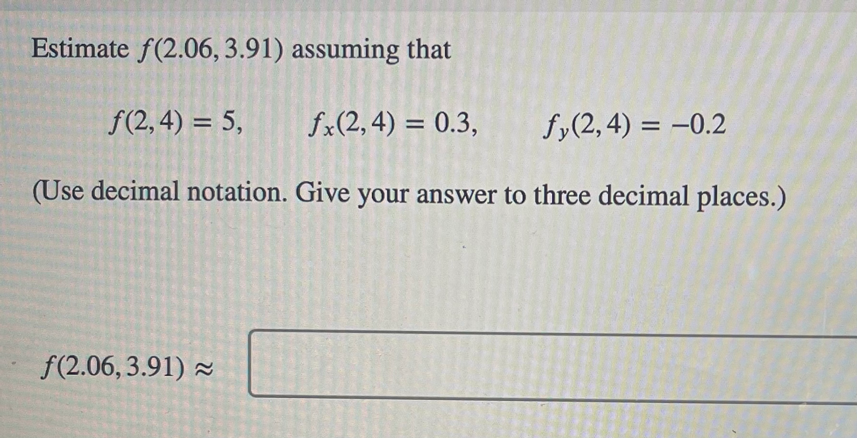 Estimate f(2.06, 3.91) assuming that
ƒ(2,4)= 5, fx(2, 4) = 0.3,
(Use decimal notation. Give your answer to three decimal places.)
f(2.06, 3.91) ≈
and wil
Suur Fou
fy(2,4)= -0.2