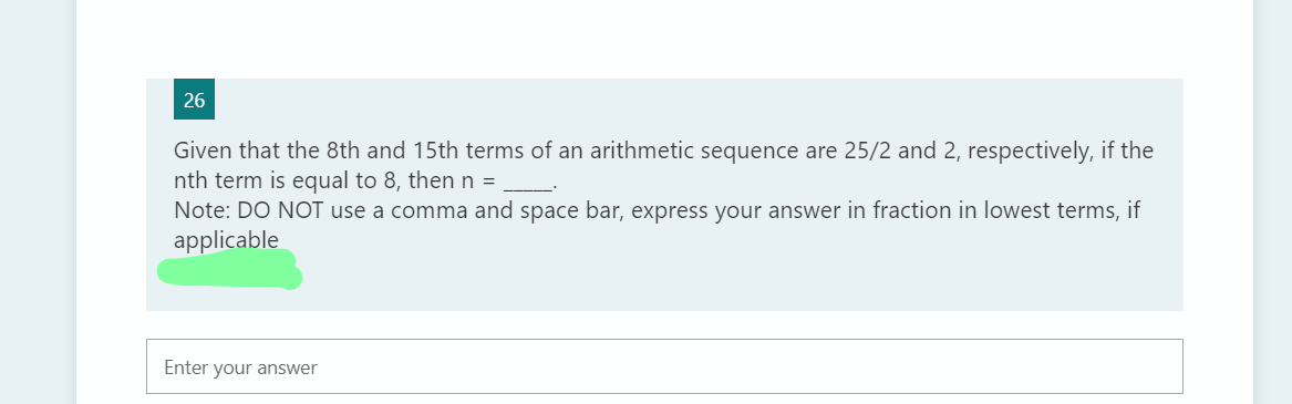 26
Given that the 8th and 15th terms of an arithmetic sequence are 25/2 and 2, respectively, if the
nth term is equal to 8, then n =
Note: DO NOT use a comma and space bar, express your answer in fraction
applicable
lowest terms, if
Enter your answer
