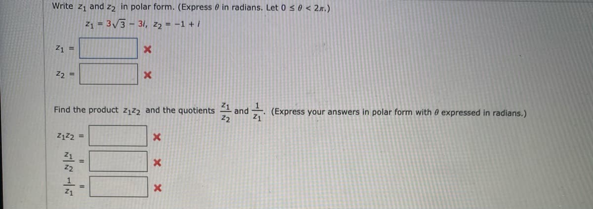 Write z1 and z2 in polar form. (Express 0 in radians. Let 0 < 0 < 2n.)
Z1 = 3/3 - 3i, z2 = -1 + i
Z1 =
Z2 =
Find the product z,z2 and the quotients
Z1
and (Express your answers in polar form with 0 expressed in radians.)
Z1z2 =
