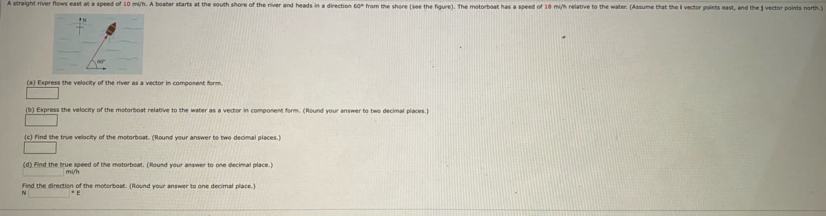 A straight river flows east at a speed of 10 mi/h. A boater starts at the south shore of the river and heads in a direction 60° from the shore (see the figure). The motorboat has a speed of 18 mi/h relative to the water. (Assume that the i vector points east, and the j vector points north.)
(a) Express the velocity of the river as a vector in component form.
(b) Express the velocity of the motorboat relative to the water as a vector in component form. (Round your answer to two decimal places.)
(c) Find the true velocity of the motorboat. (Round your answer to two decimal places.)
(d) Find the true speed of the motorboat. (Round your answer to one decimal place.)
mi/h
Find the direction of the motorboat. (Round your answer to one decimal place.)
N
