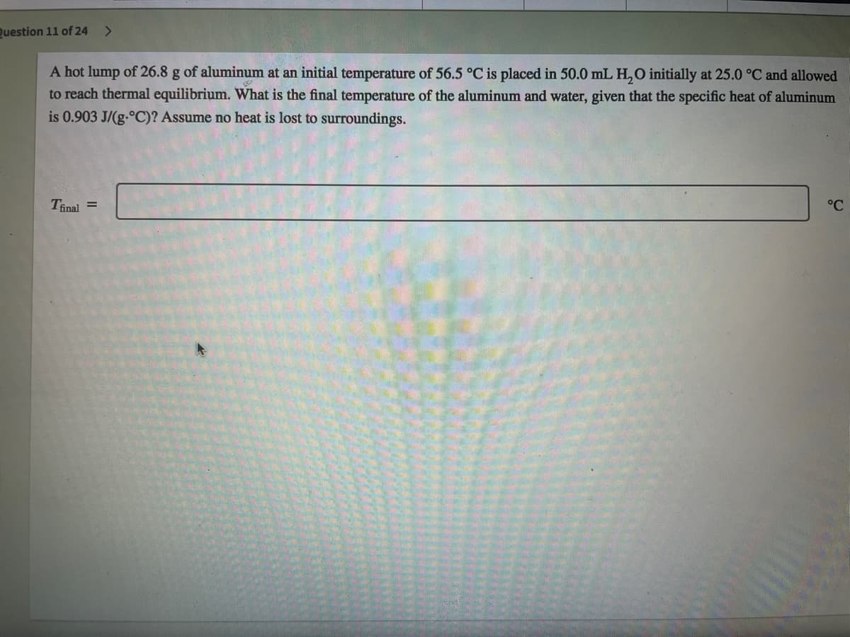 Question 11 of 24
A hot lump of 26.8 g of aluminum at an initial temperature of 56.5 °C is placed in 50.0 mL H,O initially at 25.0 °C and allowed
to reach thermal equilibrium. What is the final temperature of the aluminum and water, given that the specific heat of aluminum
is 0.903 J/(g-°C)? Assume no heat is lost to surroundings.
Tinal =
°C
