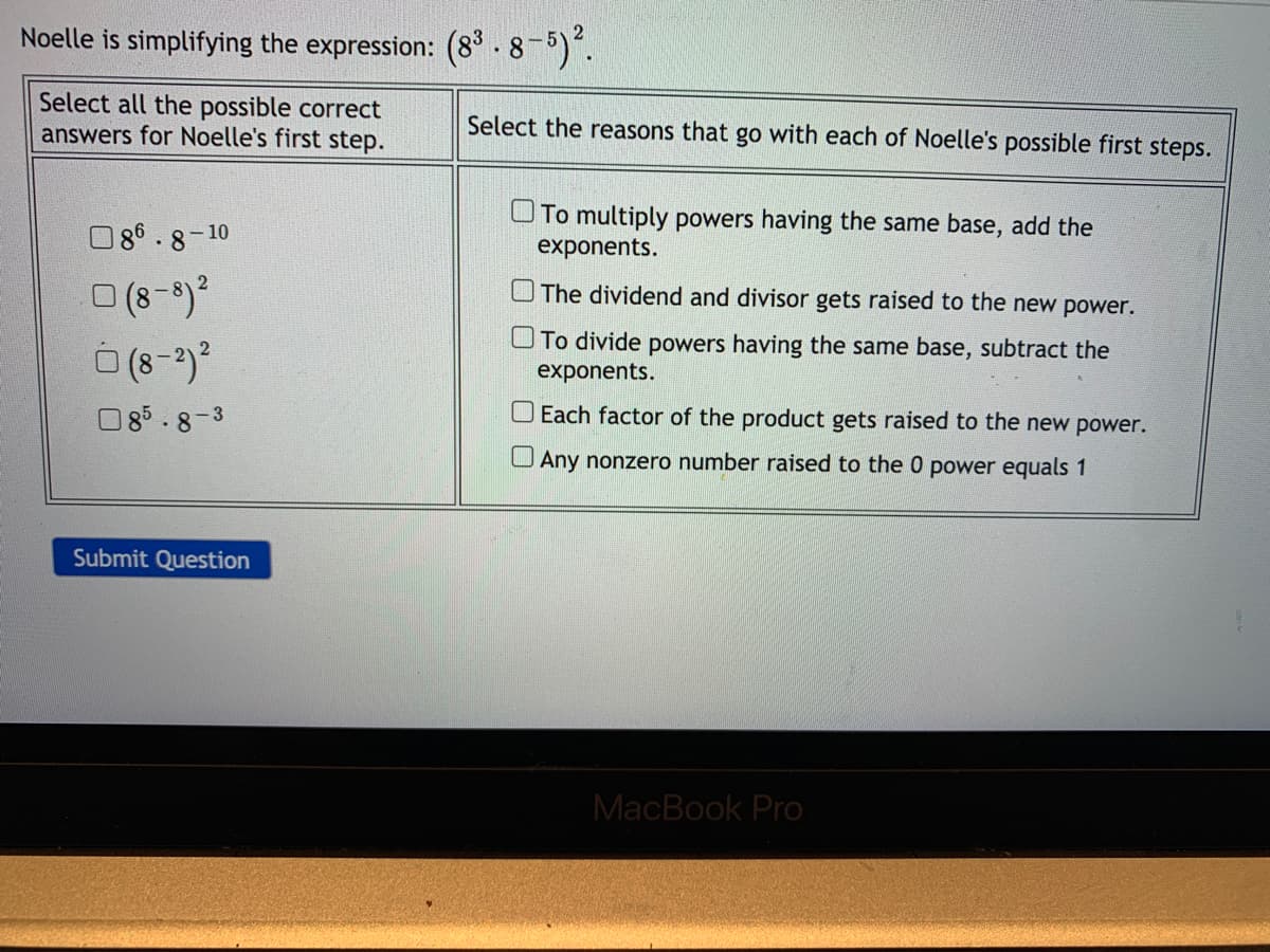 Noelle is simplifying the expression: (8° - 8-5).
Select all the possible correct
answers for Noelle's first step.
Select the reasons that go with each of Noelle's possible first steps.
UTo multiply powers having the same base, add the
exponents.
O86.8-10
O (8-9)2
O The dividend and divisor gets raised to the new power.
UTo divide powers having the same base, subtract the
exponents.
O85.8-3
O Each factor of the product gets raised to the new power.
Any nonzero number raised to the 0 power equals 1
Submit Question
MacBook Pro
