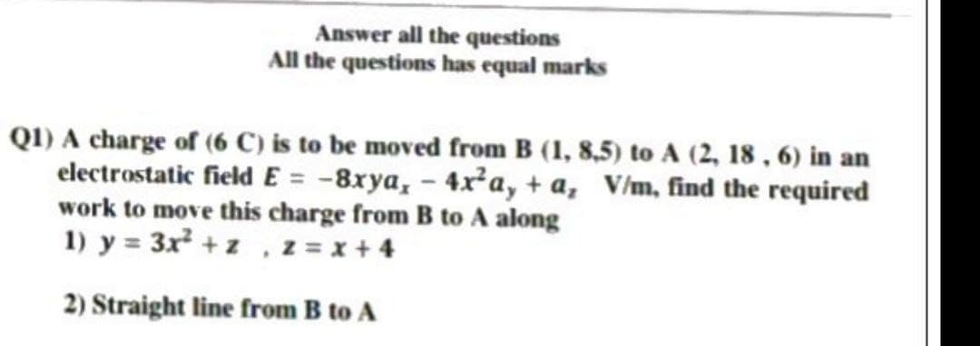 Answer all the questions
All the questions has equal marks
Q1) A charge of (6 C) is to be moved from B (1, 8,5) to A (2, 18, 6) in an
electrostatic field E= -8xya, - 4x²a, + a, V/m, find the required
work to move this charge from B to A along
1) y = 3x² + z , z = x +4
2) Straight line from B to A