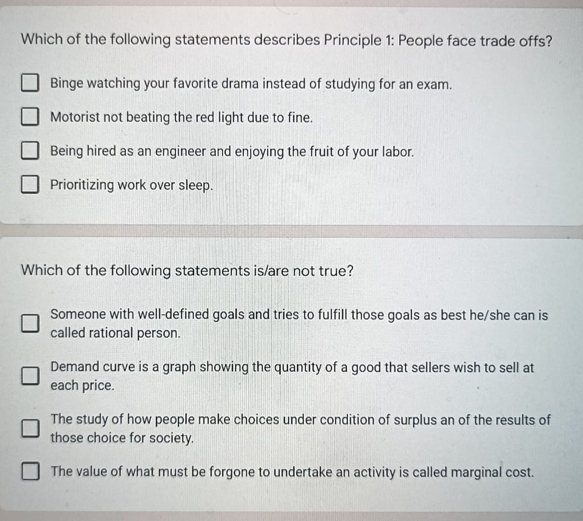 Which of the following statements describes Principle 1: People face trade offs?
Binge watching your favorite drama instead of studying for an exam.
Motorist not beating the red light due to fine.
Being hired as an engineer and enjoying the fruit of your labor.
Prioritizing work over sleep.
Which of the following statements is/are not true?
Someone with well-defined goals and tries to fulfill those goals as best he/she can is
called rational person.
Demand curve is a graph showing the quantity of a good that sellers wish to sell at
each price.
The study of how people make choices under condition of surplus an of the results of
those choice for society.
The value of what must be forgone to undertake an activity is called marginal cost.
