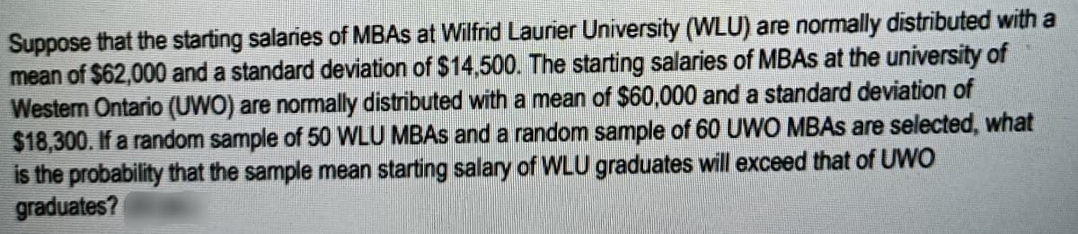 Suppose that the starting salaries of MBAS at Wilfrid Laurier University (WLU) are normally distributed with a
mean of $62,000 and a standard deviation of $14.500. The starting salaries of MBAS at the university of
Western Ontario (UWO) are nomally distributed with a mean of $60,000 and a standard deviation of
$18,300. If a random sample of 50 WLU MBAS and a random sample of 60 UWO MBAS are selected, what
is the probability that the sample mean starting salary of WLU graduates will exceed that of UWO
graduates?
